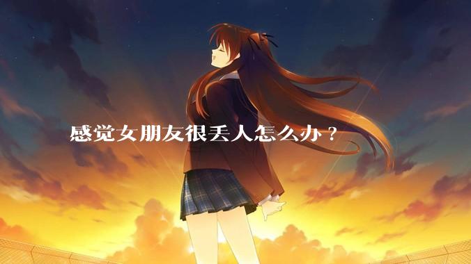 感觉女朋友很丢人怎么办?