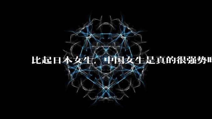 比起日本女生，中国女生是真的很强势吗？