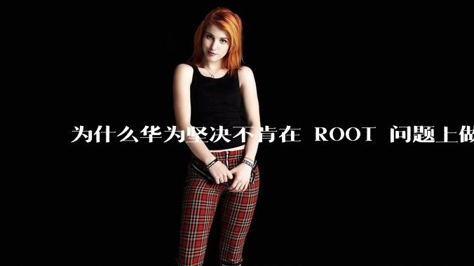 为什么华为坚决不肯在 ROOT 问题上做出让步？