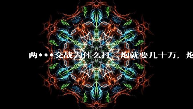 两***交战为什么打一炮就要几十万，炮弹都很值钱吗？